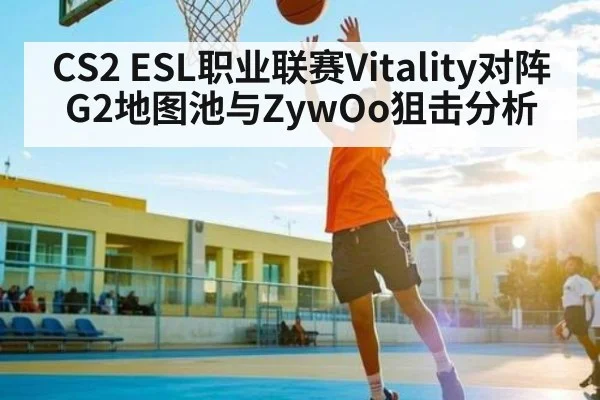 CS2 ESL职业联赛Vitality对阵G2地图池与ZywOo狙击分析