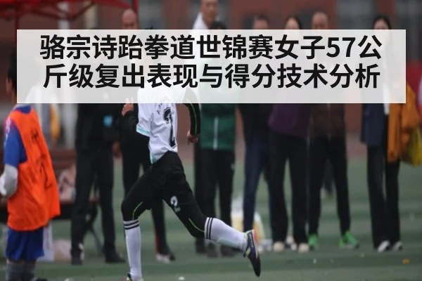 骆宗诗跆拳道世锦赛女子57公斤级复出表现与得分技术分析